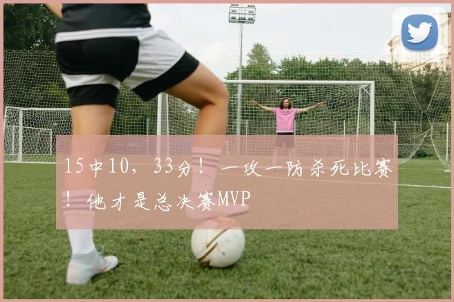 15中10,33分!一攻一防杀死比赛!他才是总决赛MVP