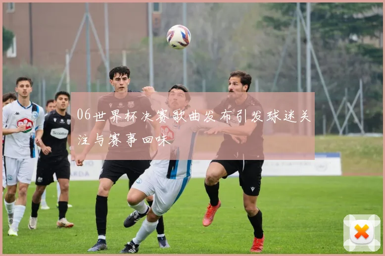 06世界杯决赛歌曲发布引发球迷关注与赛事回味