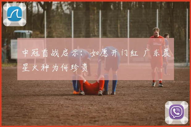 中冠首战启示：如愿开门红 广东晨星火种为何珍贵