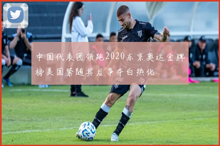 中国代表团领跑2020东京奥运金牌榜美国紧随其后争夺白热化