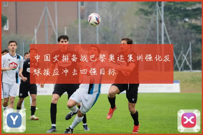 中国女排备战巴黎奥运集训强化发球接应冲击四强目标