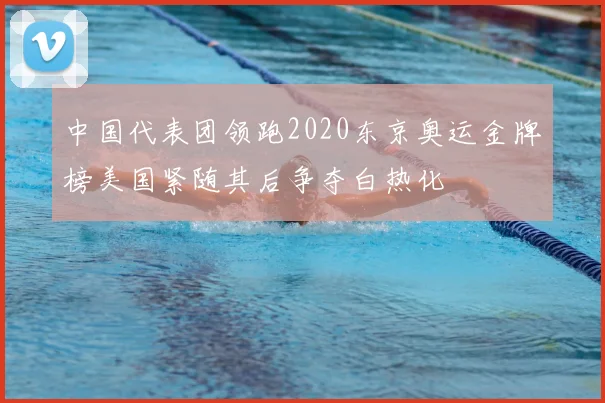 中国代表团领跑2020东京奥运金牌榜美国紧随其后争夺白热化