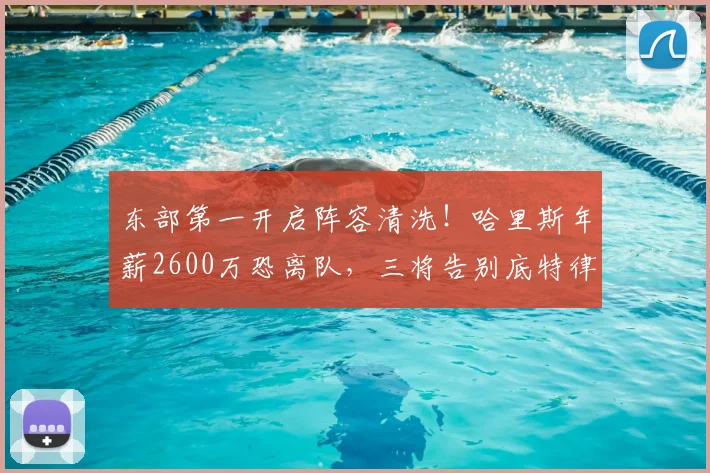 东部第一开启阵容清洗！哈里斯年薪2600万恐离队，三将告别底特律