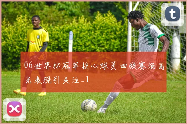 06世界杯冠军核心球员回顾赛场高光表现引关注_1