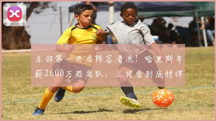 东部第一开启阵容清洗！哈里斯年薪2600万恐离队，三将告别底特律