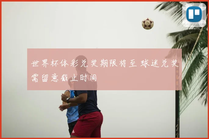 世界杯体彩兑奖期限将至 球迷兑奖需留意截止时间