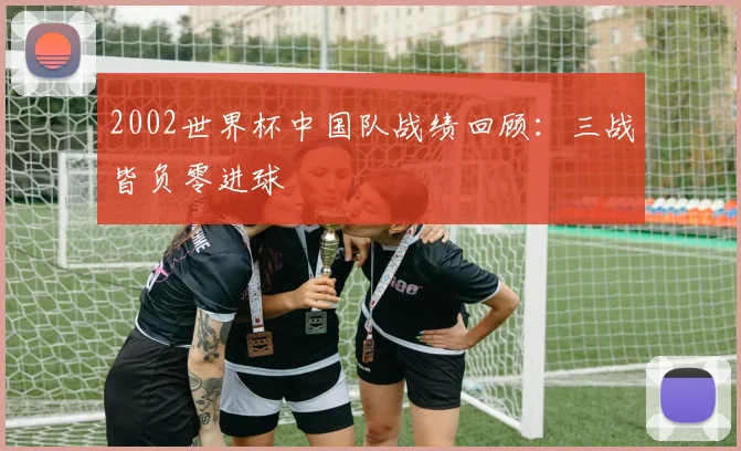 2002世界杯中国队战绩回顾:三战皆负零进球