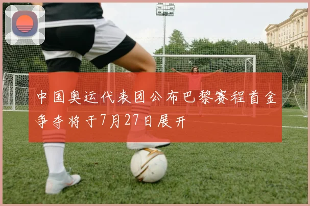 中国奥运代表团公布巴黎赛程首金争夺将于7月27日展开