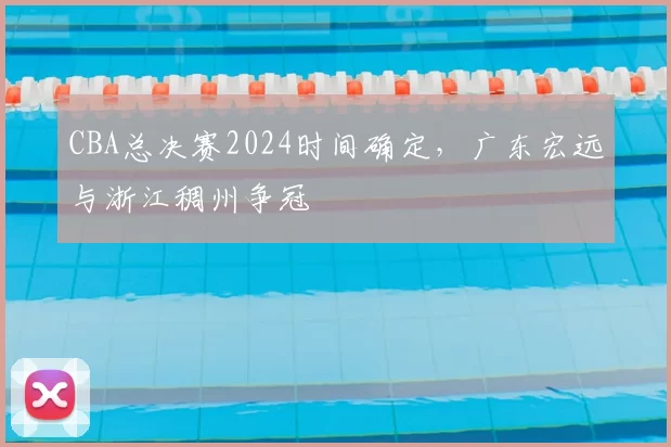 CBA总决赛2024时间确定,广东宏远与浙江稠州争冠