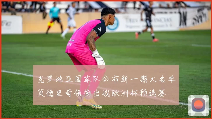 克罗地亚国家队公布新一期大名单莫德里奇领衔出战欧洲杯预选赛