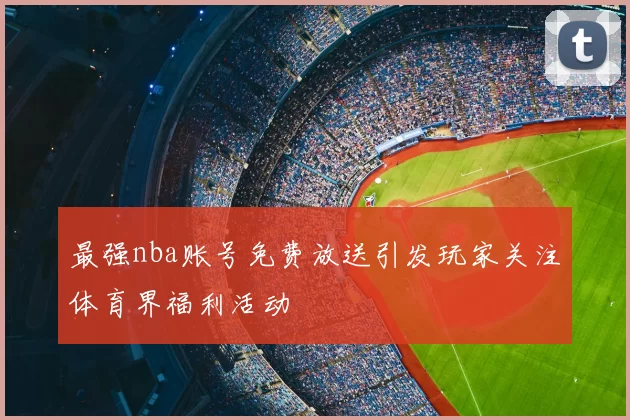 最强nba账号免费放送引发玩家关注体育界福利活动
