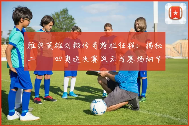 雅典英雄刘翔传奇跨栏征程：揭秘二〇〇四奥运决赛风云与赛场细节