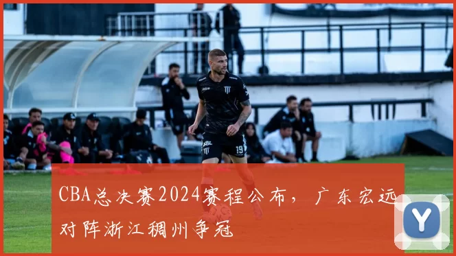 CBA总决赛2024赛程公布,广东宏远对阵浙江稠州争冠