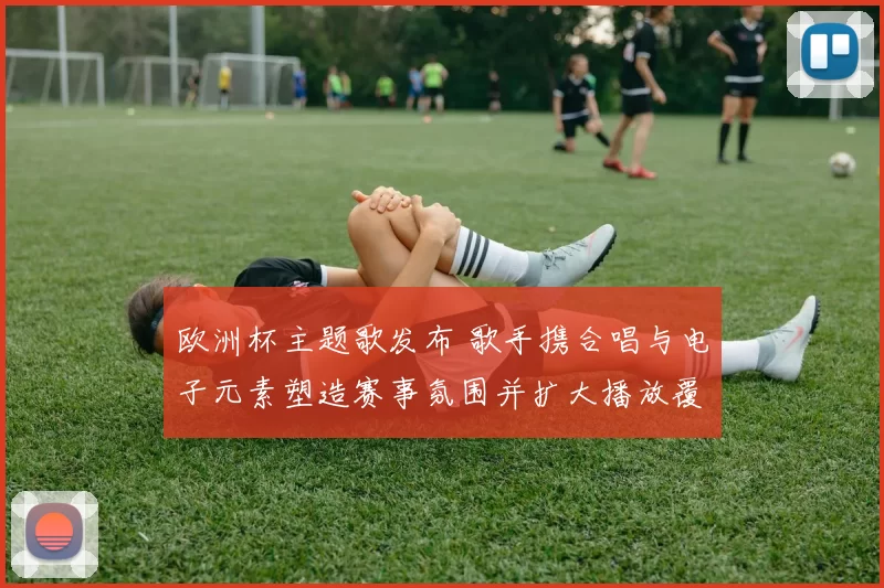 欧洲杯主题歌发布 歌手携合唱与电子元素塑造赛事氛围并扩大播放覆盖